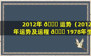 2012年 🍀 运势（2012年运势及运程 🍁 1978年生人）